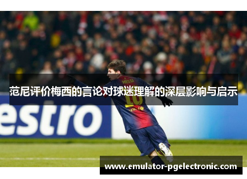 范尼评价梅西的言论对球迷理解的深层影响与启示