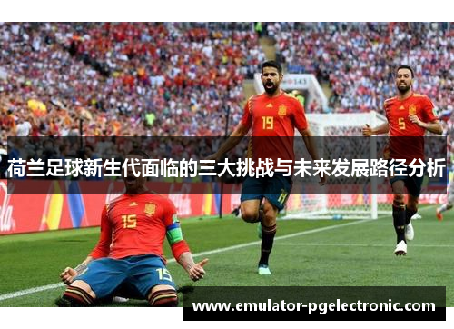 荷兰足球新生代面临的三大挑战与未来发展路径分析 荷兰足球新生代面临的三大挑战与未来发展路径分析