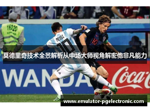 莫德里奇技术全景解析从中场大师视角解密他非凡能力 莫德里奇技术全景解析从中场大师视角解密他非凡能力