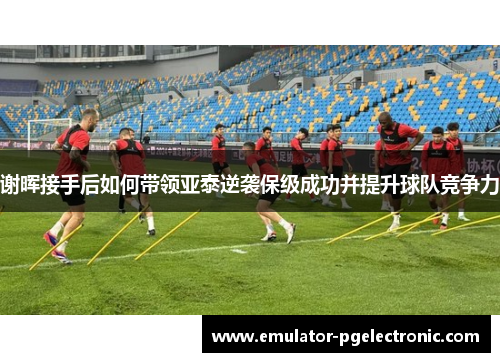 谢晖接手后如何带领亚泰逆袭保级成功并提升球队竞争力
