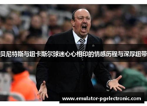 贝尼特斯与纽卡斯尔球迷心心相印的情感历程与深厚纽带