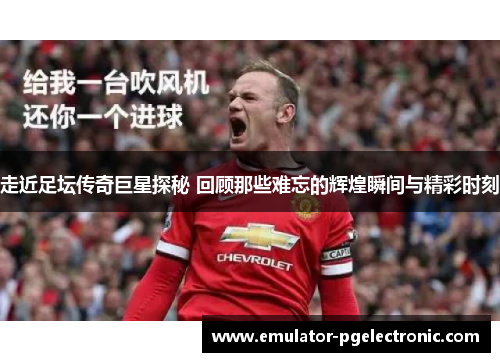 走近足坛传奇巨星探秘 回顾那些难忘的辉煌瞬间与精彩时刻