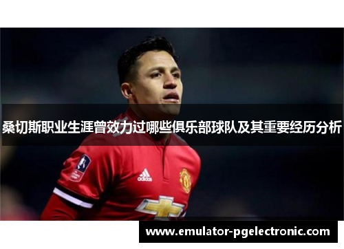 桑切斯职业生涯曾效力过哪些俱乐部球队及其重要经历分析 桑切斯职业生涯曾效力过哪些俱乐部球队及其重要经历分析