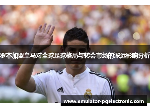 罗本加盟皇马对全球足球格局与转会市场的深远影响分析
