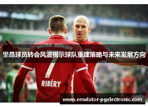 里昂球员转会风波揭示球队重建策略与未来发展方向 里昂球员转会风波揭示球队重建策略与未来发展方向