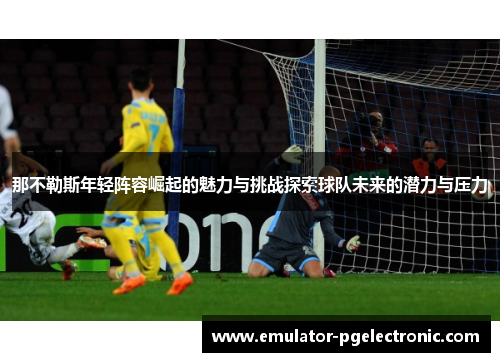 那不勒斯年轻阵容崛起的魅力与挑战探索球队未来的潜力与压力 那不勒斯年轻阵容崛起的魅力与挑战探索球队未来的潜力与压力