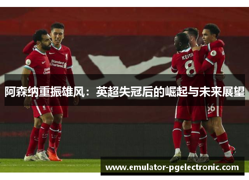 阿森纳重振雄风:英超失冠后的崛起与未来展望 阿森纳重振雄风:英超失冠后的崛起与未来展望