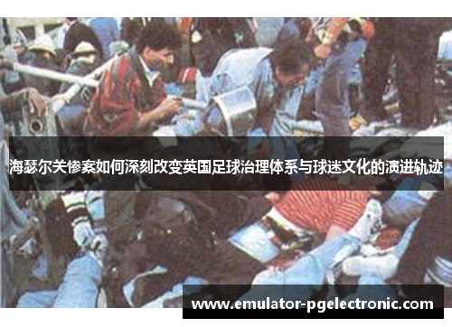 海瑟尔关惨案如何深刻改变英国足球治理体系与球迷文化的演进轨迹 海瑟尔关惨案如何深刻改变英国足球治理体系与球迷文化的演进轨迹