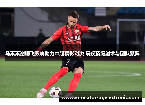 马莱莱谢鹏飞双响助力中超精彩对决 展现顶级射术与团队默契