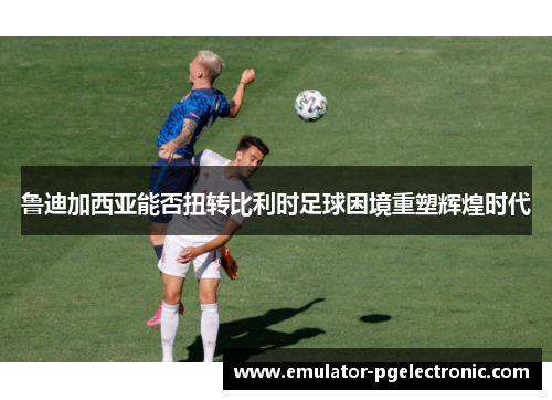 鲁迪加西亚能否扭转比利时足球困境重塑辉煌时代