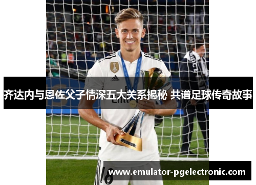 齐达内与恩佐父子情深五大关系揭秘 共谱足球传奇故事