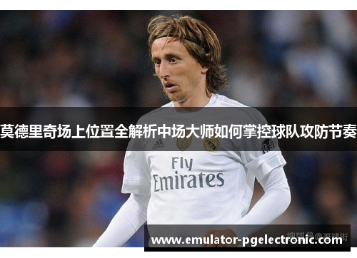 莫德里奇场上位置全解析中场大师如何掌控球队攻防节奏