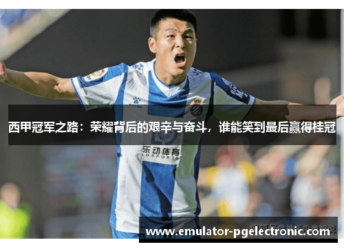 西甲冠军之路：荣耀背后的艰辛与奋斗，谁能笑到最后赢得桂冠