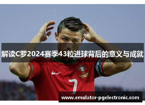 解读C罗2024赛季43粒进球背后的意义与成就