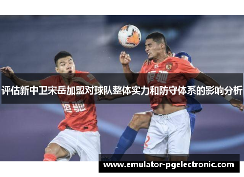 评估新中卫宋岳加盟对球队整体实力和防守体系的影响分析