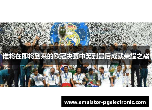 谁将在即将到来的欧冠决赛中笑到最后成就荣耀之巅