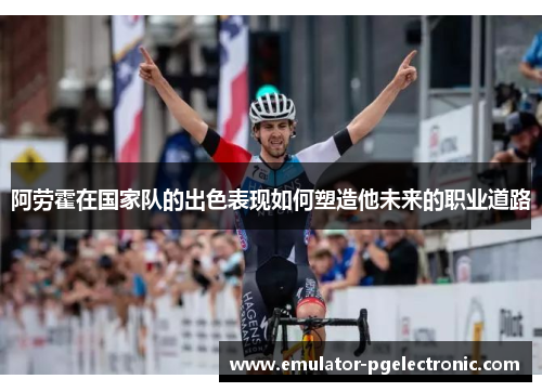 阿劳霍在国家队的出色表现如何塑造他未来的职业道路 阿劳霍在国家队的出色表现如何塑造他未来的职业道路