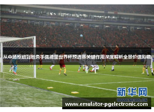 从中场枢纽到胜负手佩德里世界杯预选赛关键作用深度解析全景价值影响