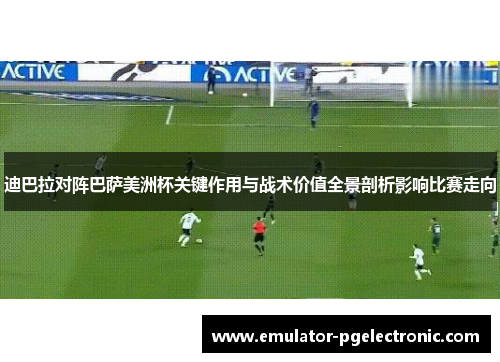 迪巴拉对阵巴萨美洲杯关键作用与战术价值全景剖析影响比赛走向