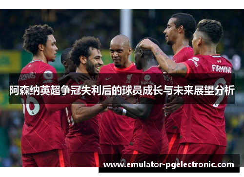 阿森纳英超争冠失利后的球员成长与未来展望分析 阿森纳英超争冠失利后的球员成长与未来展望分析