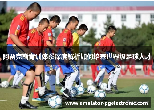 阿贾克斯青训体系深度解析如何培养世界级足球人才 阿贾克斯青训体系深度解析如何培养世界级足球人才