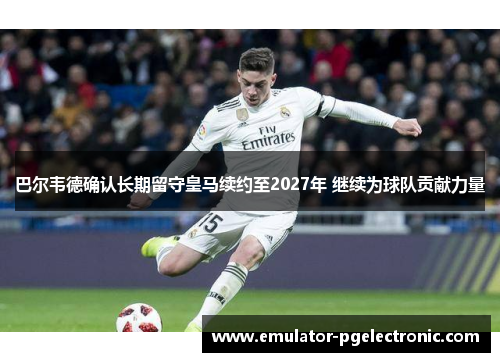 巴尔韦德确认长期留守皇马续约至2027年 继续为球队贡献力量 巴尔韦德确认长期留守皇马续约至2027年 继续为球队贡献力量