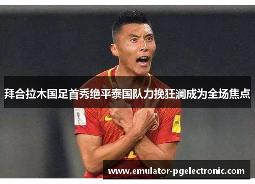 拜合拉木国足首秀绝平泰国队力挽狂澜成为全场焦点