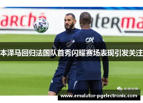 本泽马回归法国队首秀闪耀赛场表现引发关注