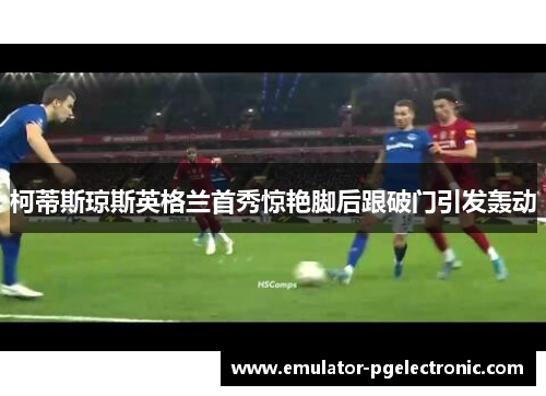 柯蒂斯琼斯英格兰首秀惊艳脚后跟破门引发轰动