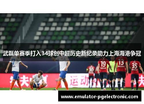 武磊单赛季打入34球创中超历史新纪录助力上海海港争冠