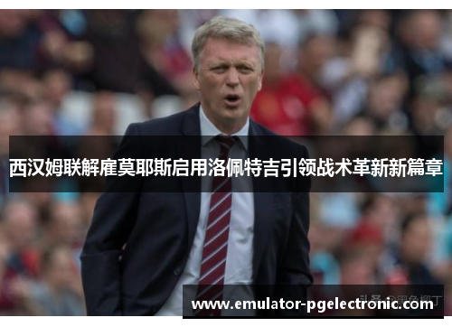 西汉姆联解雇莫耶斯启用洛佩特吉引领战术革新新篇章 西汉姆联解雇莫耶斯启用洛佩特吉引领战术革新新篇章