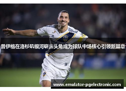 普伊格在洛杉矶银河崭露头角成为球队中场核心引领新篇章 普伊格在洛杉矶银河崭露头角成为球队中场核心引领新篇章